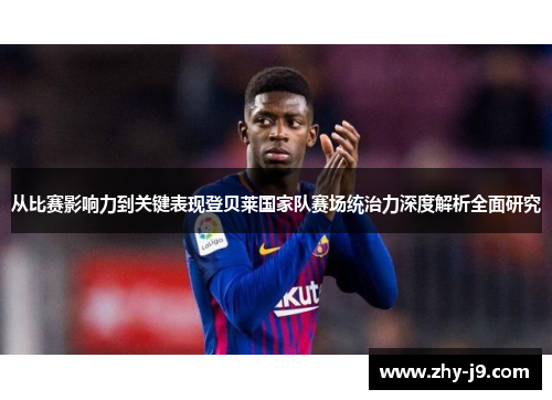 从比赛影响力到关键表现登贝莱国家队赛场统治力深度解析全面研究