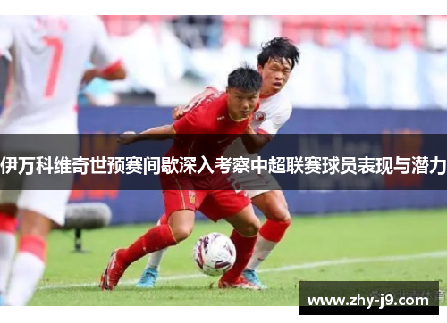 伊万科维奇世预赛间歇深入考察中超联赛球员表现与潜力