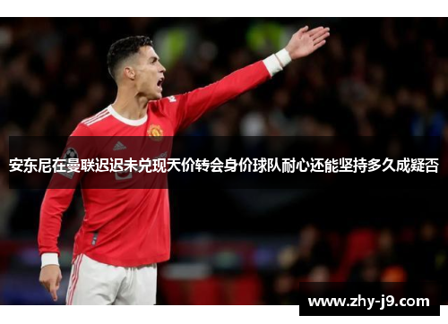 安东尼在曼联迟迟未兑现天价转会身价球队耐心还能坚持多久成疑否