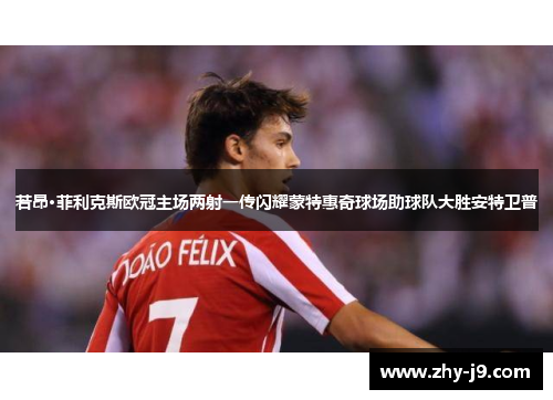 若昂·菲利克斯欧冠主场两射一传闪耀蒙特惠奇球场助球队大胜安特卫普 若昂·菲利克斯欧冠主场两射一传闪耀蒙特惠奇球场助球队大胜安特卫普