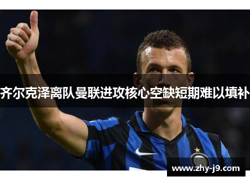 齐尔克泽离队曼联进攻核心空缺短期难以填补