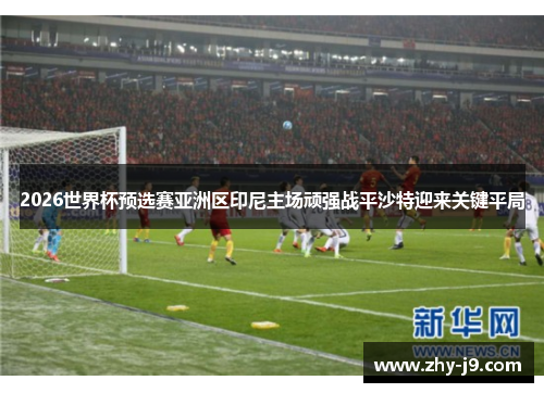 2026世界杯预选赛亚洲区印尼主场顽强战平沙特迎来关键平局 2026世界杯预选赛亚洲区印尼主场顽强战平沙特迎来关键平局