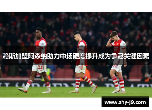 赖斯加盟阿森纳助力中场硬度提升成为争冠关键因素
